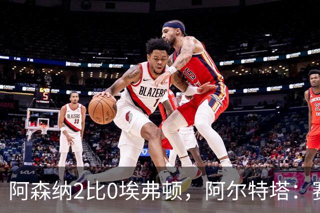阿森纳2比0埃弗顿，阿尔特塔：赛程太糟糕，但球员扛住了