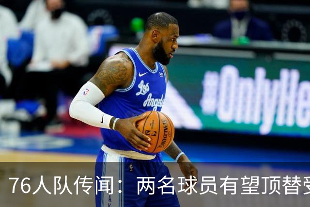 76人队传闻：两名球员有望顶替受伤的乔尔·恩比德的替补
